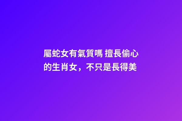 屬蛇女有氣質嗎 擅長偷心的生肖女，不只是長得美-第1張-觀點-玄機派